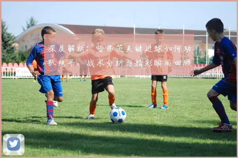 深度解析：哈弗茨关键进球如何助队绝平，战术分析与精彩瞬间回顾
