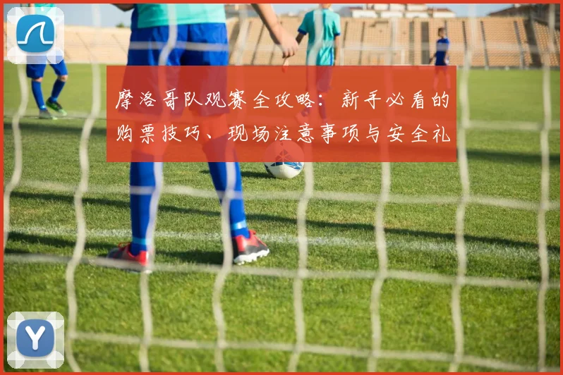摩洛哥队观赛全攻略：新手必看的购票技巧、现场注意事项与安全礼仪