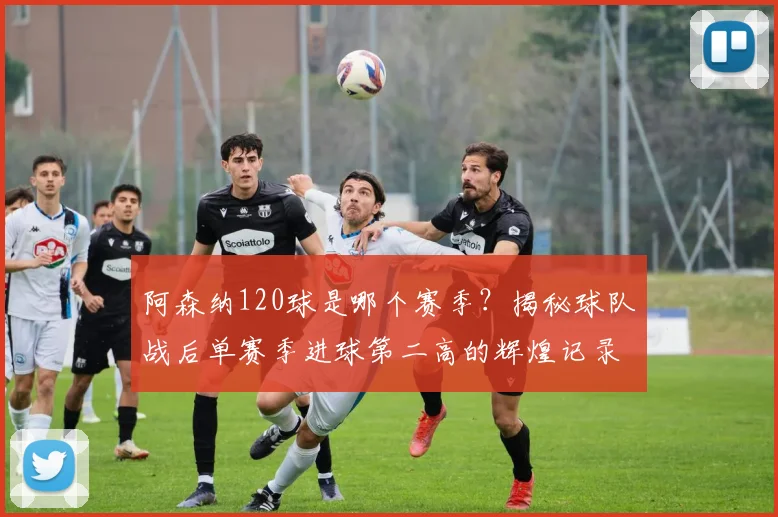阿森纳120球是哪个赛季？揭秘球队战后单赛季进球第二高的辉煌记录
