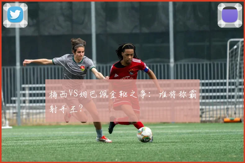 梅西VS姆巴佩金靴之争：谁将称霸射手王？