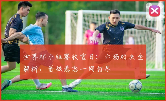 世界杯小组赛收官日：六场对决全解析，晋级悬念一网打尽