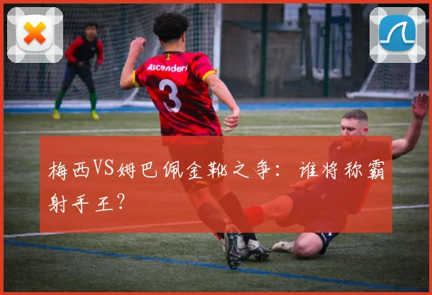 梅西VS姆巴佩金靴之争:谁将称霸射手王?